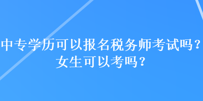 中专学历可以报名税务师考试吗?女生可以考吗? 中专学历可以报名税务师考试吗?女生可以考吗?