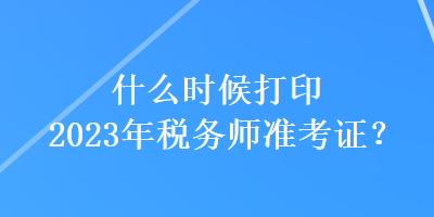 什么时候打印2023年税务师准考证？
