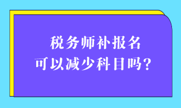 税务师补报名可以减少科目吗? 税务师补报名可以减少科目吗?