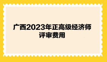 广西2023年正高级经济师评审费用 广西2023年正高级经济师评审费用