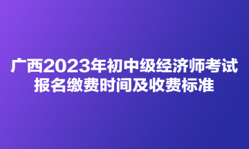 广西2023年初中级经济师考试报名缴费时间及收费标准 广西2023年初中级经济师考试报名缴费时间及收费标准