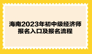 海南2023年初中级经济师报名入口及报名流程 海南2023年初中级经济师报名入口及报名流程