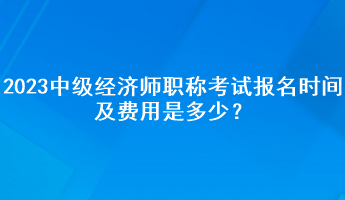 2023年中级经济师职称考试报名时间及费用是多少？