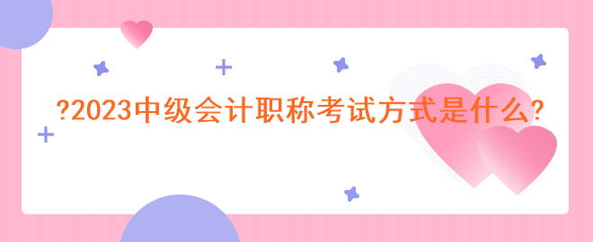 2023中级会计职称考试方式是什么? 2023中级会计职称考试方式是什么?