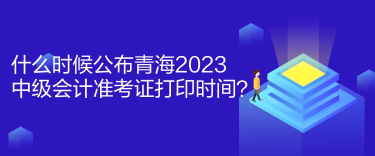 什么时候公布青海2023中级会计准考证打印时间? 什么时候公布青海2023中级会计准考证打印时间?
