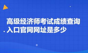 高级经济师考试成绩查询入口官网网址是多少 高级经济师考试成绩查询入口官网网址是多少