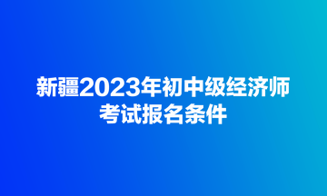 新疆2023年初中级经济师考试报名条件 新疆2023年初中级经济师考试报名条件