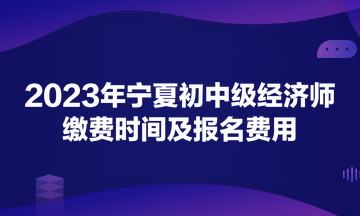 2023年宁夏初中级经济师缴费时间及报名费用 2023年宁夏初中级经济师缴费时间及报名费用