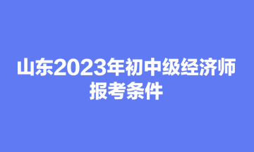 山东2023年初中级经济师报考条件 山东2023年初中级经济师报考条件