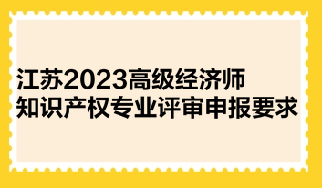江苏2023高级经济师知识产权专业评审申报要求 江苏2023高级经济师知识产权专业评审申报要求
