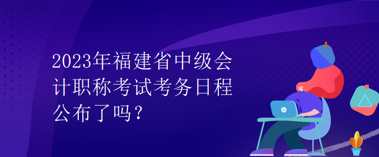 2023年福建省中级会计职称考试考务日程公布了吗？