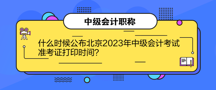 什么时候公布北京2023年中级会计考试准考证打印时间？