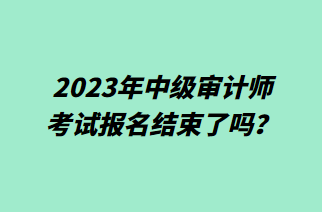 2023年中级审计师考试报名结束了吗？