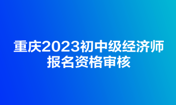 重庆2023初中级经济师报名资格审核 重庆2023初中级经济师报名资格审核