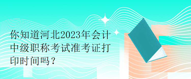 你知道河北2023年会计中级职称考试准考证打印时间吗？