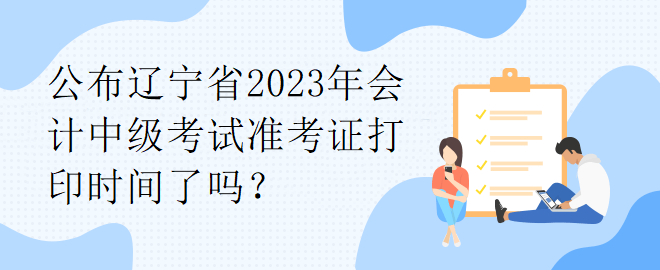 公布辽宁省2023年会计中级考试准考证打印时间了吗? 公布辽宁省2023年会计中级考试准考证打印时间了吗?