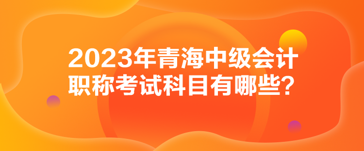 2023年青海中级会计职称考试科目有哪些？