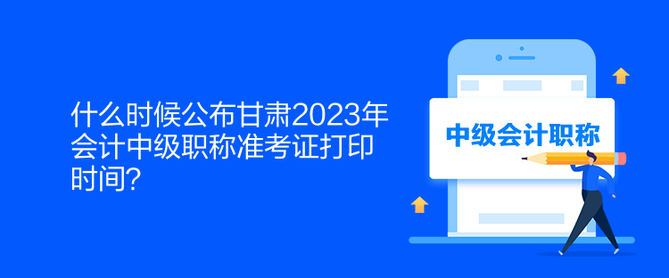 什么时候公布甘肃2023年会计中级职称准考证打印时间？