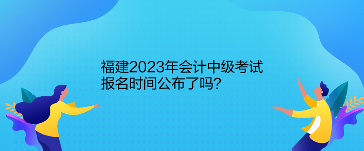 福建2023年会计中级考试报名时间公布了吗？