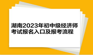 湖南2023年初中级经济师考试报名入口及报考流程 湖南2023年初中级经济师考试报名入口及报考流程