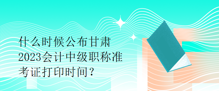 什么时候公布甘肃2023会计中级职称准考证打印时间？