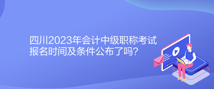 四川2023年会计中级职称考试报名时间及条件公布了吗？