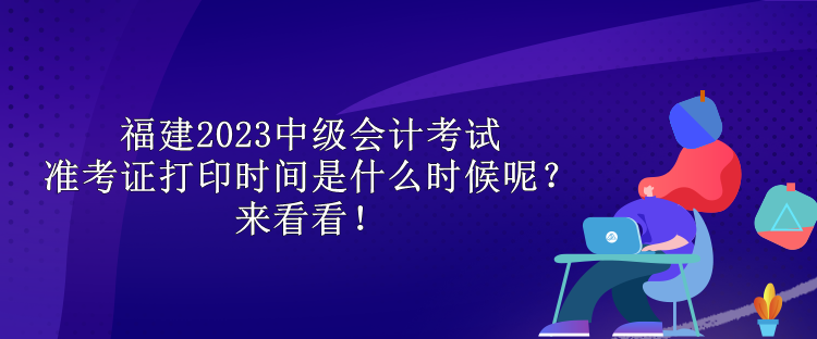 福建2023中级会计考试准考证打印时间是什么时候呢？来看看！