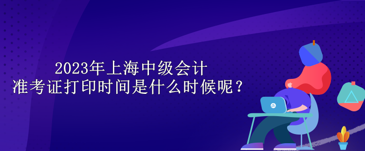 2023年上海中级会计准考证打印时间是什么时候呢? 2023年上海中级会计准考证打印时间是什么时候呢?