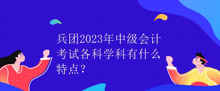 兵团2023年中级会计考试各科学科有什么特点？