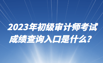 2023年初级审计师考试成绩查询入口是什么? 2023年初级审计师考试成绩查询入口是什么?