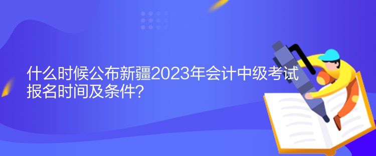 什么时候公布新疆2023年会计中级考试报名时间及条件？