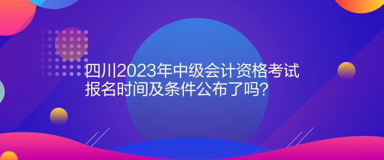 四川2023年中级会计资格考试报名时间及条件公布了吗？