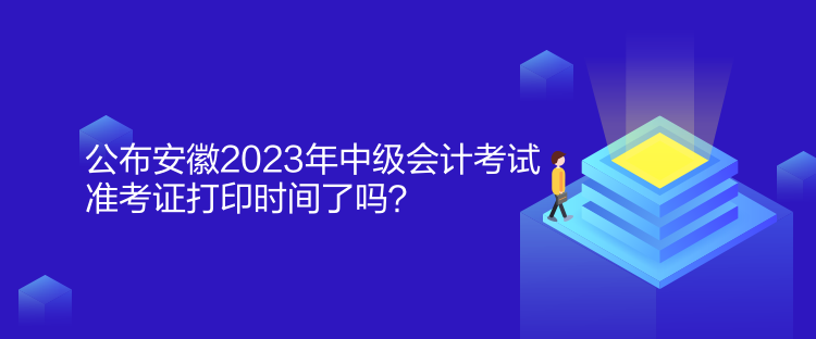 公布安徽2023年中级会计考试准考证打印时间了吗？