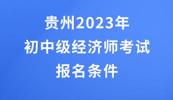 贵州2023年初中级经济师考试报名条件 贵州2023年初中级经济师考试报名条件