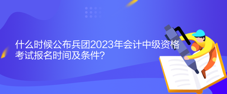 什么时候公布兵团2023年会计中级资格考试报名时间及条件？