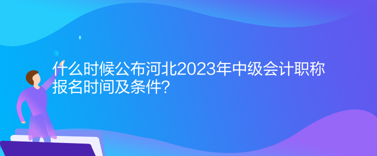 什么时候公布河北2023年中级会计职称报名时间及条件? 什么时候公布河北2023年中级会计职称报名时间及条件?