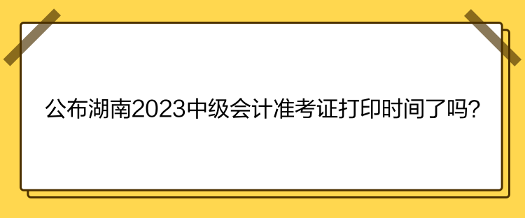公布湖南2023中级会计准考证打印时间了吗？
