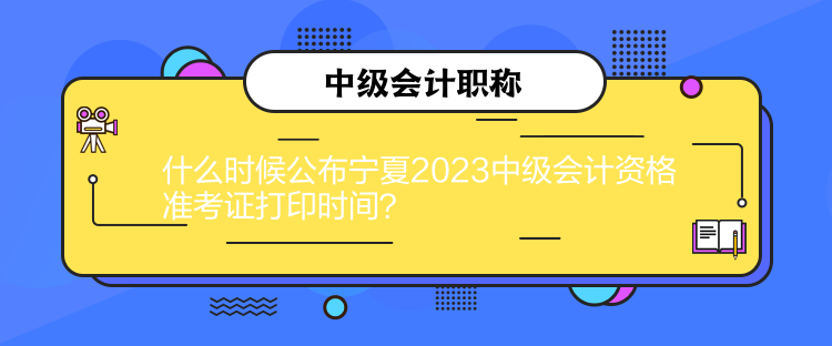 什么时候公布宁夏2023中级会计资格准考证打印时间？