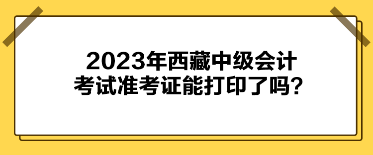 2023年西藏中级会计考试准考证能打印了吗? 2023年西藏中级会计考试准考证能打印了吗?