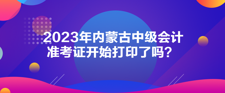2023年内蒙古中级会计准考证开始打印了吗？