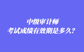 中级审计师考试成绩有效期是多久? 中级审计师考试成绩有效期是多久?