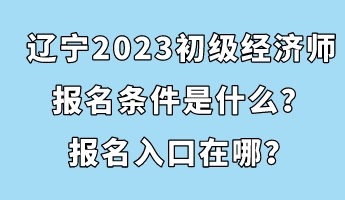 辽宁2023初级经济师报名条件是什么？报名入口在哪？