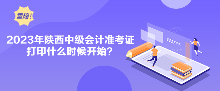 2023年陕西中级会计准考证打印什么时候开始？