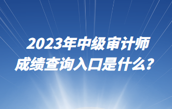 2023年中级审计师成绩查询入口是什么? 2023年中级审计师成绩查询入口是什么?