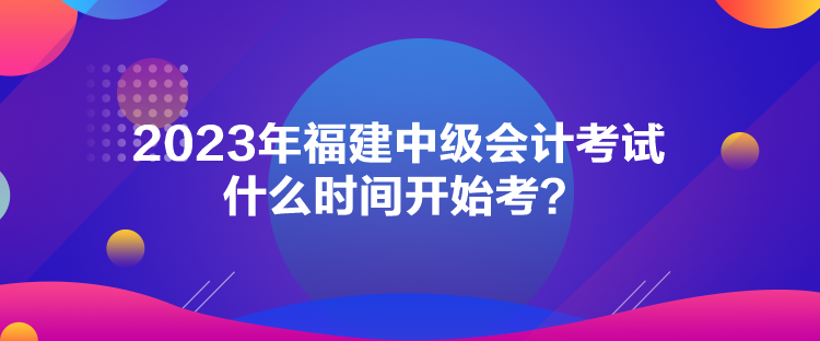 2023年福建中级会计考试什么时间开始考？