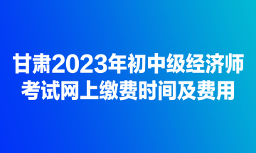 甘肃2023年初中级经济师考试网上缴费时间及费用