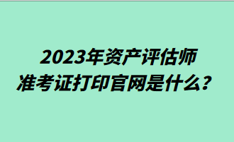 2023年资产评估师准考证打印官网是什么? 2023年资产评估师准考证打印官网是什么?