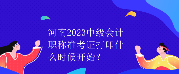 河南2023中级会计职称准考证打印什么时候开始? 河南2023中级会计职称准考证打印什么时候开始?