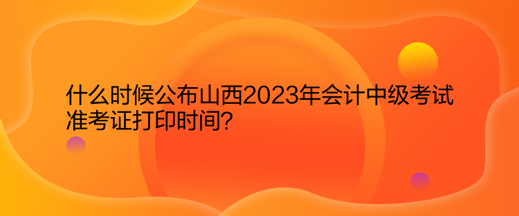 什么时候公布山西2023年会计中级考试准考证打印时间？  