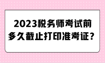 2023税务师考试前多久截止打印准考证? 2023税务师考试前多久截止打印准考证?